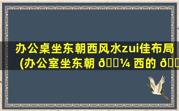 办公桌坐东朝西风水zui
佳布局(办公室坐东朝 🐼 西的 🐋 风水好吗)